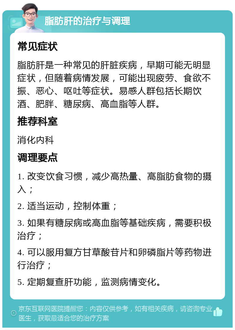 脂肪肝的治疗与调理 常见症状 脂肪肝是一种常见的肝脏疾病，早期可能无明显症状，但随着病情发展，可能出现疲劳、食欲不振、恶心、呕吐等症状。易感人群包括长期饮酒、肥胖、糖尿病、高血脂等人群。 推荐科室 消化内科 调理要点 1. 改变饮食习惯，减少高热量、高脂肪食物的摄入； 2. 适当运动，控制体重； 3. 如果有糖尿病或高血脂等基础疾病，需要积极治疗； 4. 可以服用复方甘草酸苷片和卵磷脂片等药物进行治疗； 5. 定期复查肝功能，监测病情变化。