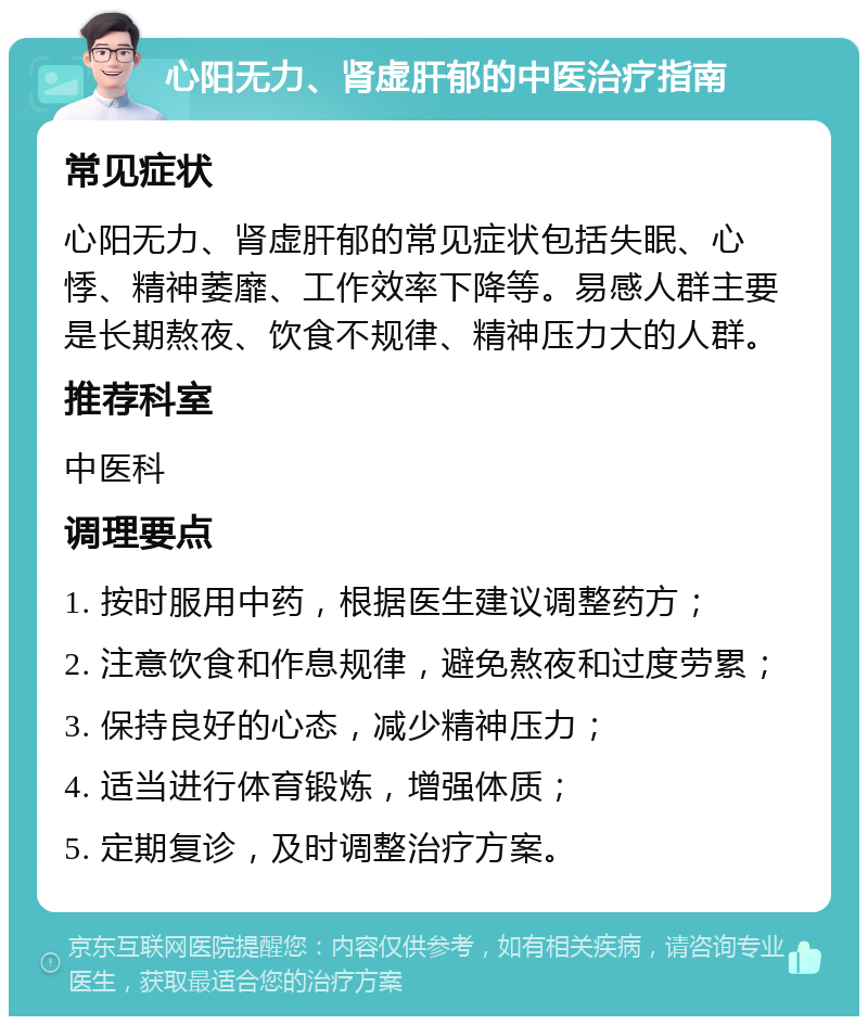 心阳无力、肾虚肝郁的中医治疗指南 常见症状 心阳无力、肾虚肝郁的常见症状包括失眠、心悸、精神萎靡、工作效率下降等。易感人群主要是长期熬夜、饮食不规律、精神压力大的人群。 推荐科室 中医科 调理要点 1. 按时服用中药，根据医生建议调整药方； 2. 注意饮食和作息规律，避免熬夜和过度劳累； 3. 保持良好的心态，减少精神压力； 4. 适当进行体育锻炼，增强体质； 5. 定期复诊，及时调整治疗方案。