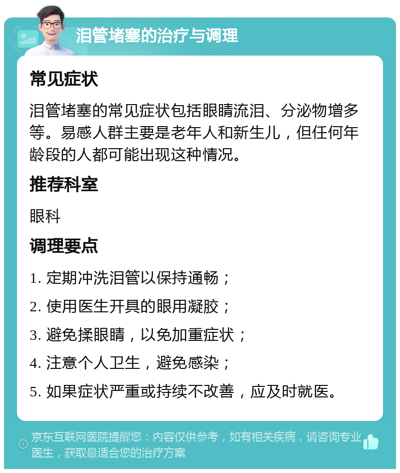 泪管堵塞的治疗与调理 常见症状 泪管堵塞的常见症状包括眼睛流泪、分泌物增多等。易感人群主要是老年人和新生儿，但任何年龄段的人都可能出现这种情况。 推荐科室 眼科 调理要点 1. 定期冲洗泪管以保持通畅； 2. 使用医生开具的眼用凝胶； 3. 避免揉眼睛，以免加重症状； 4. 注意个人卫生，避免感染； 5. 如果症状严重或持续不改善，应及时就医。