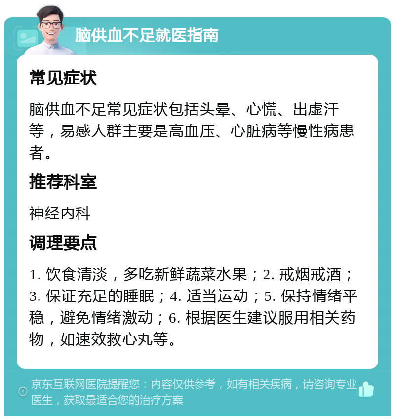 脑供血不足就医指南 常见症状 脑供血不足常见症状包括头晕、心慌、出虚汗等，易感人群主要是高血压、心脏病等慢性病患者。 推荐科室 神经内科 调理要点 1. 饮食清淡，多吃新鲜蔬菜水果；2. 戒烟戒酒；3. 保证充足的睡眠；4. 适当运动；5. 保持情绪平稳，避免情绪激动；6. 根据医生建议服用相关药物，如速效救心丸等。