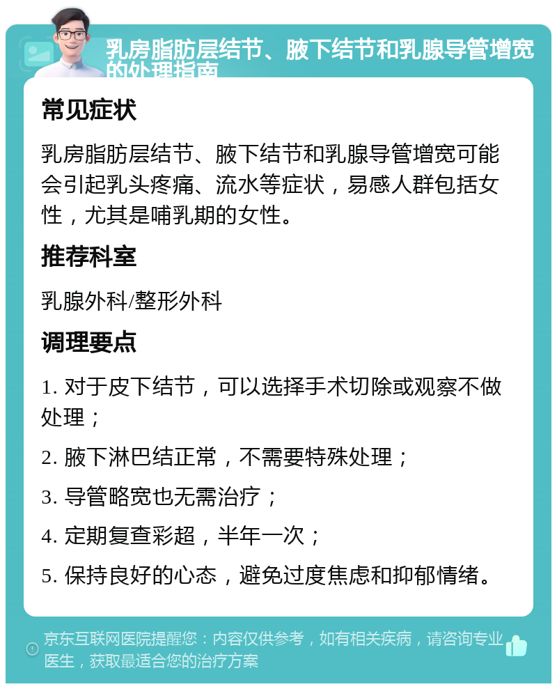 乳房脂肪层结节、腋下结节和乳腺导管增宽的处理指南 常见症状 乳房脂肪层结节、腋下结节和乳腺导管增宽可能会引起乳头疼痛、流水等症状，易感人群包括女性，尤其是哺乳期的女性。 推荐科室 乳腺外科/整形外科 调理要点 1. 对于皮下结节，可以选择手术切除或观察不做处理； 2. 腋下淋巴结正常，不需要特殊处理； 3. 导管略宽也无需治疗； 4. 定期复查彩超，半年一次； 5. 保持良好的心态，避免过度焦虑和抑郁情绪。