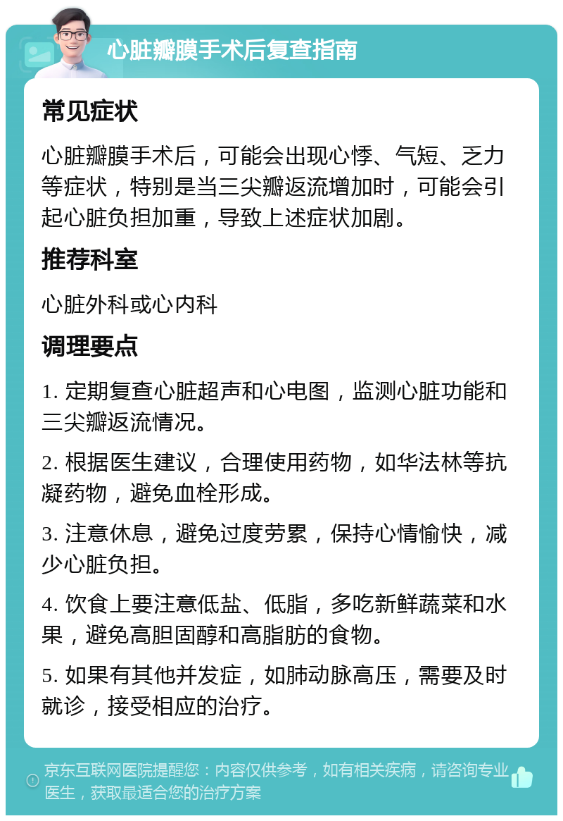 心脏瓣膜手术后复查指南 常见症状 心脏瓣膜手术后，可能会出现心悸、气短、乏力等症状，特别是当三尖瓣返流增加时，可能会引起心脏负担加重，导致上述症状加剧。 推荐科室 心脏外科或心内科 调理要点 1. 定期复查心脏超声和心电图，监测心脏功能和三尖瓣返流情况。 2. 根据医生建议，合理使用药物，如华法林等抗凝药物，避免血栓形成。 3. 注意休息，避免过度劳累，保持心情愉快，减少心脏负担。 4. 饮食上要注意低盐、低脂，多吃新鲜蔬菜和水果，避免高胆固醇和高脂肪的食物。 5. 如果有其他并发症，如肺动脉高压，需要及时就诊，接受相应的治疗。