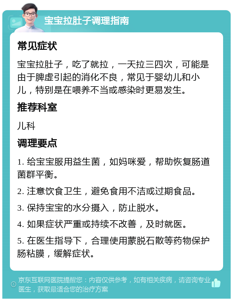 宝宝拉肚子调理指南 常见症状 宝宝拉肚子，吃了就拉，一天拉三四次，可能是由于脾虚引起的消化不良，常见于婴幼儿和小儿，特别是在喂养不当或感染时更易发生。 推荐科室 儿科 调理要点 1. 给宝宝服用益生菌，如妈咪爱，帮助恢复肠道菌群平衡。 2. 注意饮食卫生，避免食用不洁或过期食品。 3. 保持宝宝的水分摄入，防止脱水。 4. 如果症状严重或持续不改善，及时就医。 5. 在医生指导下，合理使用蒙脱石散等药物保护肠粘膜，缓解症状。