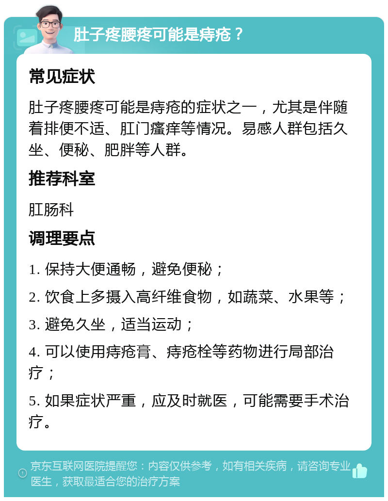 肚子疼腰疼可能是痔疮？ 常见症状 肚子疼腰疼可能是痔疮的症状之一，尤其是伴随着排便不适、肛门瘙痒等情况。易感人群包括久坐、便秘、肥胖等人群。 推荐科室 肛肠科 调理要点 1. 保持大便通畅，避免便秘； 2. 饮食上多摄入高纤维食物，如蔬菜、水果等； 3. 避免久坐，适当运动； 4. 可以使用痔疮膏、痔疮栓等药物进行局部治疗； 5. 如果症状严重，应及时就医，可能需要手术治疗。