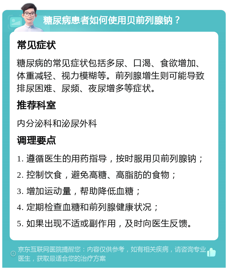 糖尿病患者如何使用贝前列腺钠？ 常见症状 糖尿病的常见症状包括多尿、口渴、食欲增加、体重减轻、视力模糊等。前列腺增生则可能导致排尿困难、尿频、夜尿增多等症状。 推荐科室 内分泌科和泌尿外科 调理要点 1. 遵循医生的用药指导，按时服用贝前列腺钠； 2. 控制饮食，避免高糖、高脂肪的食物； 3. 增加运动量，帮助降低血糖； 4. 定期检查血糖和前列腺健康状况； 5. 如果出现不适或副作用，及时向医生反馈。