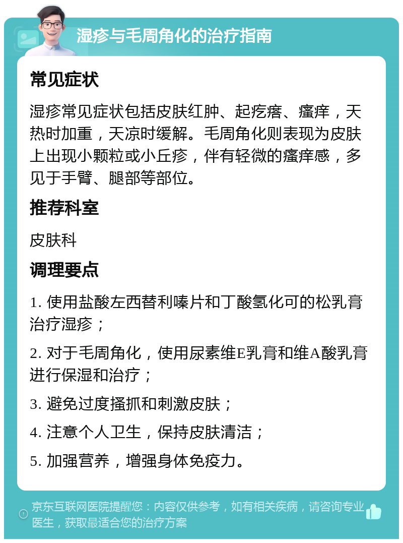 湿疹与毛周角化的治疗指南 常见症状 湿疹常见症状包括皮肤红肿、起疙瘩、瘙痒，天热时加重，天凉时缓解。毛周角化则表现为皮肤上出现小颗粒或小丘疹，伴有轻微的瘙痒感，多见于手臂、腿部等部位。 推荐科室 皮肤科 调理要点 1. 使用盐酸左西替利嗪片和丁酸氢化可的松乳膏治疗湿疹； 2. 对于毛周角化，使用尿素维E乳膏和维A酸乳膏进行保湿和治疗； 3. 避免过度搔抓和刺激皮肤； 4. 注意个人卫生，保持皮肤清洁； 5. 加强营养，增强身体免疫力。