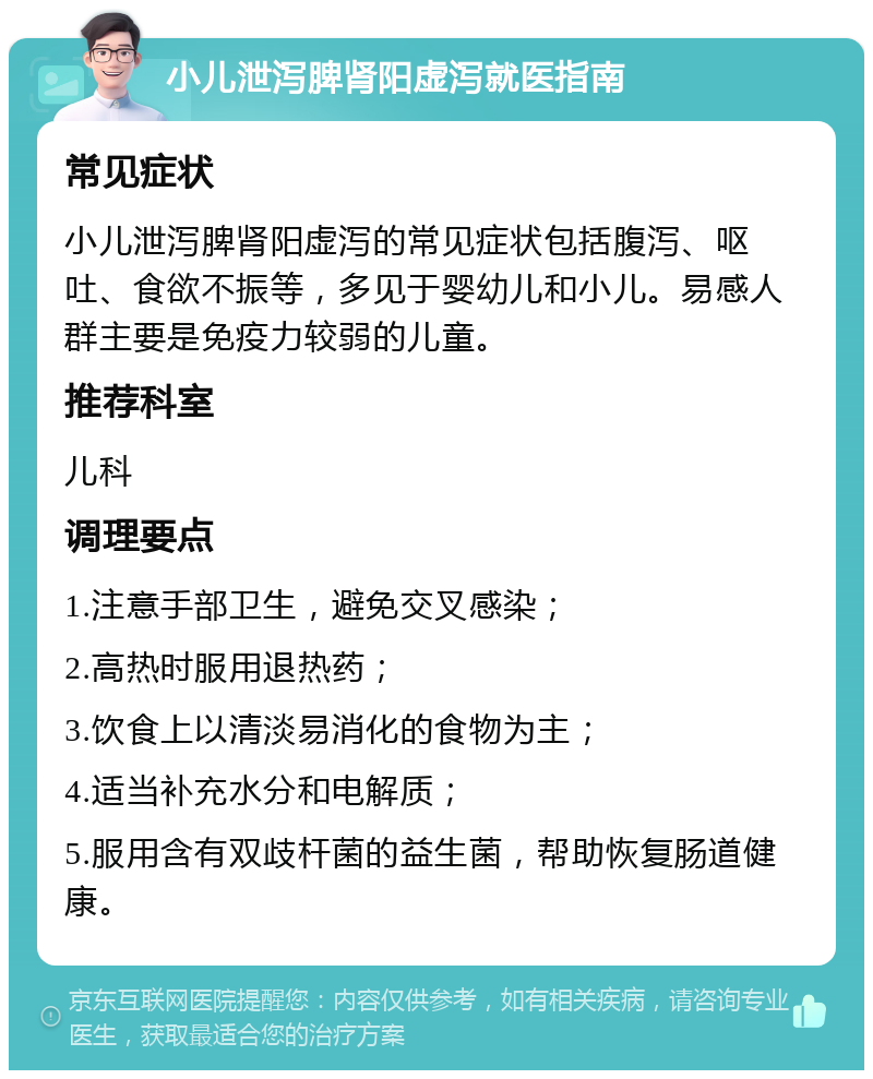 小儿泄泻脾肾阳虚泻就医指南 常见症状 小儿泄泻脾肾阳虚泻的常见症状包括腹泻、呕吐、食欲不振等，多见于婴幼儿和小儿。易感人群主要是免疫力较弱的儿童。 推荐科室 儿科 调理要点 1.注意手部卫生，避免交叉感染； 2.高热时服用退热药； 3.饮食上以清淡易消化的食物为主； 4.适当补充水分和电解质； 5.服用含有双歧杆菌的益生菌，帮助恢复肠道健康。