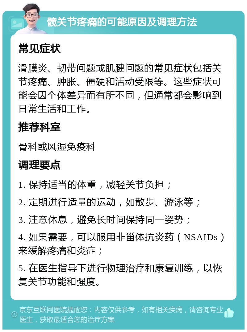 髋关节疼痛的可能原因及调理方法 常见症状 滑膜炎、韧带问题或肌腱问题的常见症状包括关节疼痛、肿胀、僵硬和活动受限等。这些症状可能会因个体差异而有所不同，但通常都会影响到日常生活和工作。 推荐科室 骨科或风湿免疫科 调理要点 1. 保持适当的体重，减轻关节负担； 2. 定期进行适量的运动，如散步、游泳等； 3. 注意休息，避免长时间保持同一姿势； 4. 如果需要，可以服用非甾体抗炎药（NSAIDs）来缓解疼痛和炎症； 5. 在医生指导下进行物理治疗和康复训练，以恢复关节功能和强度。