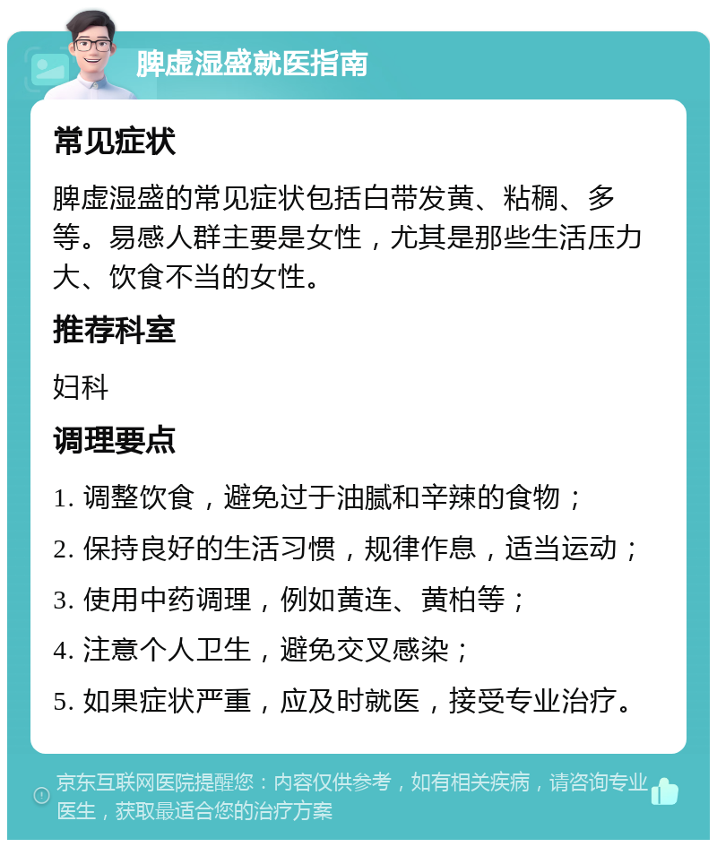 脾虚湿盛就医指南 常见症状 脾虚湿盛的常见症状包括白带发黄、粘稠、多等。易感人群主要是女性，尤其是那些生活压力大、饮食不当的女性。 推荐科室 妇科 调理要点 1. 调整饮食，避免过于油腻和辛辣的食物； 2. 保持良好的生活习惯，规律作息，适当运动； 3. 使用中药调理，例如黄连、黄柏等； 4. 注意个人卫生，避免交叉感染； 5. 如果症状严重，应及时就医，接受专业治疗。