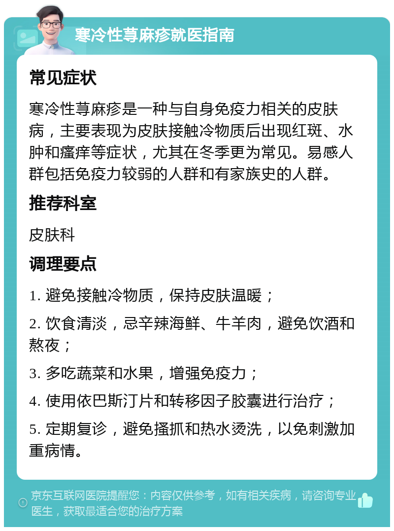 寒冷性荨麻疹就医指南 常见症状 寒冷性荨麻疹是一种与自身免疫力相关的皮肤病，主要表现为皮肤接触冷物质后出现红斑、水肿和瘙痒等症状，尤其在冬季更为常见。易感人群包括免疫力较弱的人群和有家族史的人群。 推荐科室 皮肤科 调理要点 1. 避免接触冷物质，保持皮肤温暖； 2. 饮食清淡，忌辛辣海鲜、牛羊肉，避免饮酒和熬夜； 3. 多吃蔬菜和水果，增强免疫力； 4. 使用依巴斯汀片和转移因子胶囊进行治疗； 5. 定期复诊，避免搔抓和热水烫洗，以免刺激加重病情。