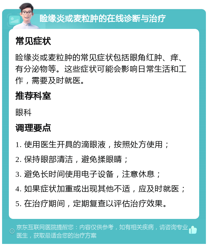 睑缘炎或麦粒肿的在线诊断与治疗 常见症状 睑缘炎或麦粒肿的常见症状包括眼角红肿、痒、有分泌物等。这些症状可能会影响日常生活和工作，需要及时就医。 推荐科室 眼科 调理要点 1. 使用医生开具的滴眼液，按照处方使用； 2. 保持眼部清洁，避免揉眼睛； 3. 避免长时间使用电子设备，注意休息； 4. 如果症状加重或出现其他不适，应及时就医； 5. 在治疗期间，定期复查以评估治疗效果。