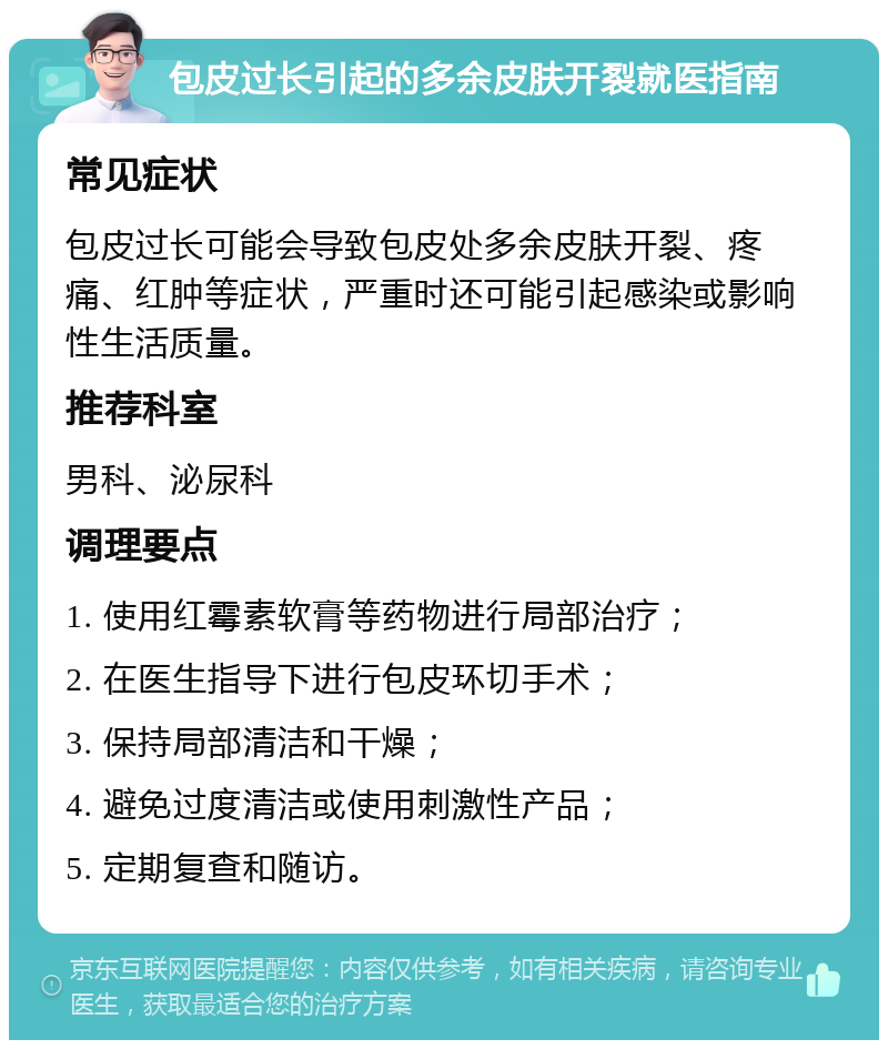 包皮过长引起的多余皮肤开裂就医指南 常见症状 包皮过长可能会导致包皮处多余皮肤开裂、疼痛、红肿等症状，严重时还可能引起感染或影响性生活质量。 推荐科室 男科、泌尿科 调理要点 1. 使用红霉素软膏等药物进行局部治疗； 2. 在医生指导下进行包皮环切手术； 3. 保持局部清洁和干燥； 4. 避免过度清洁或使用刺激性产品； 5. 定期复查和随访。