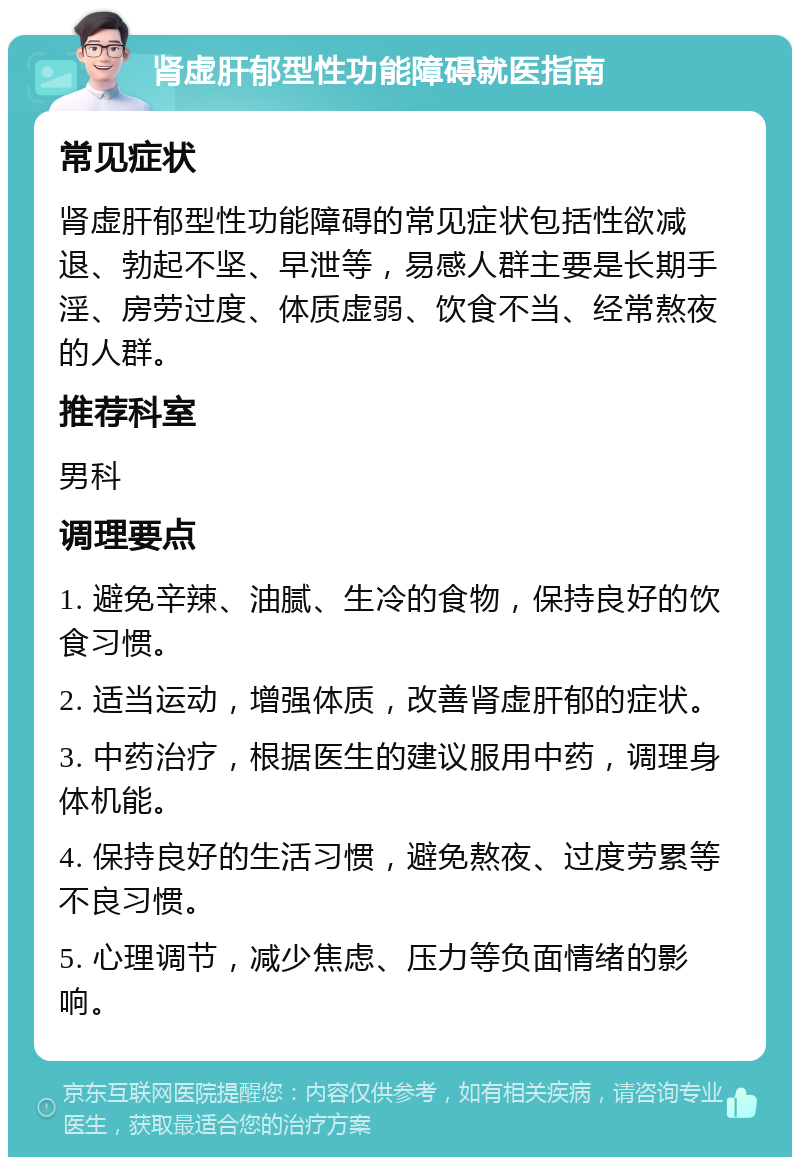 肾虚肝郁型性功能障碍就医指南 常见症状 肾虚肝郁型性功能障碍的常见症状包括性欲减退、勃起不坚、早泄等，易感人群主要是长期手淫、房劳过度、体质虚弱、饮食不当、经常熬夜的人群。 推荐科室 男科 调理要点 1. 避免辛辣、油腻、生冷的食物，保持良好的饮食习惯。 2. 适当运动，增强体质，改善肾虚肝郁的症状。 3. 中药治疗，根据医生的建议服用中药，调理身体机能。 4. 保持良好的生活习惯，避免熬夜、过度劳累等不良习惯。 5. 心理调节，减少焦虑、压力等负面情绪的影响。