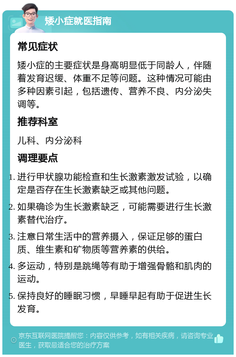 矮小症就医指南 常见症状 矮小症的主要症状是身高明显低于同龄人，伴随着发育迟缓、体重不足等问题。这种情况可能由多种因素引起，包括遗传、营养不良、内分泌失调等。 推荐科室 儿科、内分泌科 调理要点 进行甲状腺功能检查和生长激素激发试验，以确定是否存在生长激素缺乏或其他问题。 如果确诊为生长激素缺乏，可能需要进行生长激素替代治疗。 注意日常生活中的营养摄入，保证足够的蛋白质、维生素和矿物质等营养素的供给。 多运动，特别是跳绳等有助于增强骨骼和肌肉的运动。 保持良好的睡眠习惯，早睡早起有助于促进生长发育。