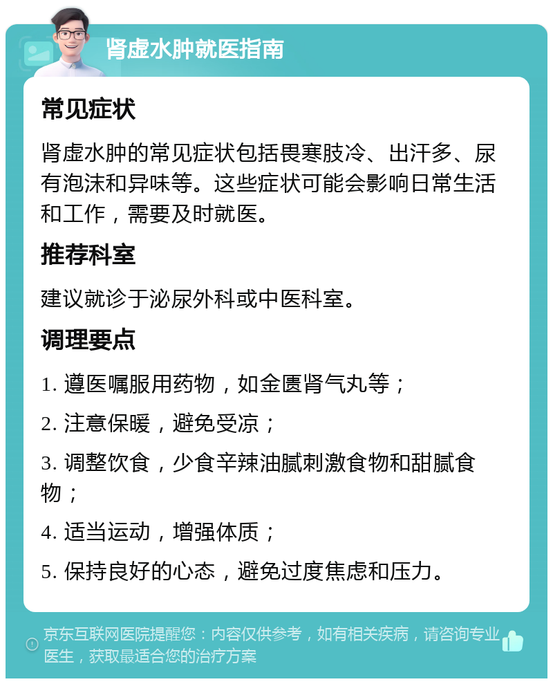 肾虚水肿就医指南 常见症状 肾虚水肿的常见症状包括畏寒肢冷、出汗多、尿有泡沫和异味等。这些症状可能会影响日常生活和工作，需要及时就医。 推荐科室 建议就诊于泌尿外科或中医科室。 调理要点 1. 遵医嘱服用药物，如金匮肾气丸等； 2. 注意保暖，避免受凉； 3. 调整饮食，少食辛辣油腻刺激食物和甜腻食物； 4. 适当运动，增强体质； 5. 保持良好的心态，避免过度焦虑和压力。