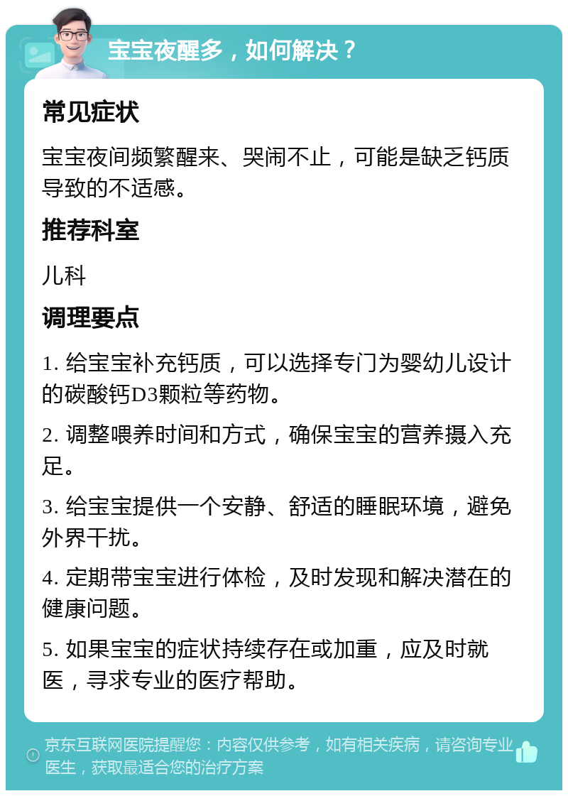 宝宝夜醒多，如何解决？ 常见症状 宝宝夜间频繁醒来、哭闹不止，可能是缺乏钙质导致的不适感。 推荐科室 儿科 调理要点 1. 给宝宝补充钙质，可以选择专门为婴幼儿设计的碳酸钙D3颗粒等药物。 2. 调整喂养时间和方式，确保宝宝的营养摄入充足。 3. 给宝宝提供一个安静、舒适的睡眠环境，避免外界干扰。 4. 定期带宝宝进行体检，及时发现和解决潜在的健康问题。 5. 如果宝宝的症状持续存在或加重，应及时就医，寻求专业的医疗帮助。