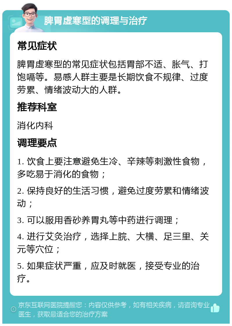 脾胃虚寒型的调理与治疗 常见症状 脾胃虚寒型的常见症状包括胃部不适、胀气、打饱嗝等。易感人群主要是长期饮食不规律、过度劳累、情绪波动大的人群。 推荐科室 消化内科 调理要点 1. 饮食上要注意避免生冷、辛辣等刺激性食物，多吃易于消化的食物； 2. 保持良好的生活习惯，避免过度劳累和情绪波动； 3. 可以服用香砂养胃丸等中药进行调理； 4. 进行艾灸治疗，选择上脘、大横、足三里、关元等穴位； 5. 如果症状严重，应及时就医，接受专业的治疗。