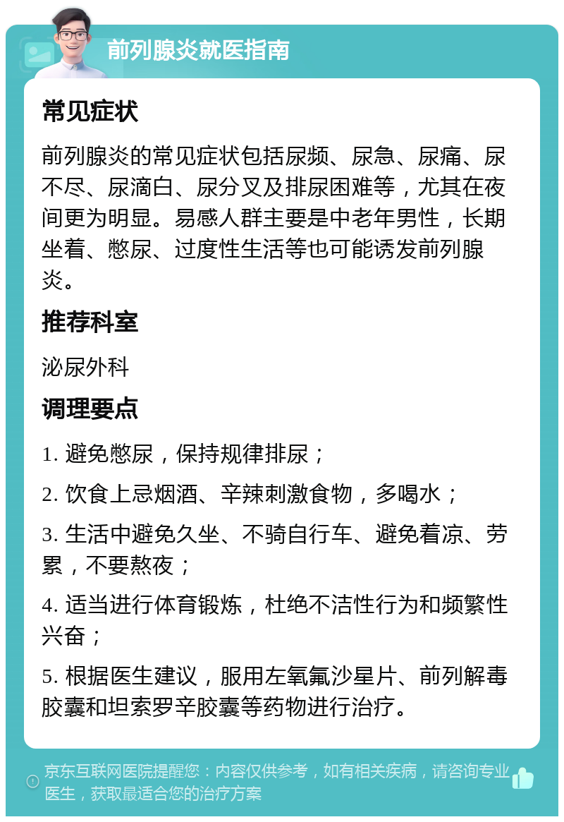 前列腺炎就医指南 常见症状 前列腺炎的常见症状包括尿频、尿急、尿痛、尿不尽、尿滴白、尿分叉及排尿困难等，尤其在夜间更为明显。易感人群主要是中老年男性，长期坐着、憋尿、过度性生活等也可能诱发前列腺炎。 推荐科室 泌尿外科 调理要点 1. 避免憋尿，保持规律排尿； 2. 饮食上忌烟酒、辛辣刺激食物，多喝水； 3. 生活中避免久坐、不骑自行车、避免着凉、劳累，不要熬夜； 4. 适当进行体育锻炼，杜绝不洁性行为和频繁性兴奋； 5. 根据医生建议，服用左氧氟沙星片、前列解毒胶囊和坦索罗辛胶囊等药物进行治疗。