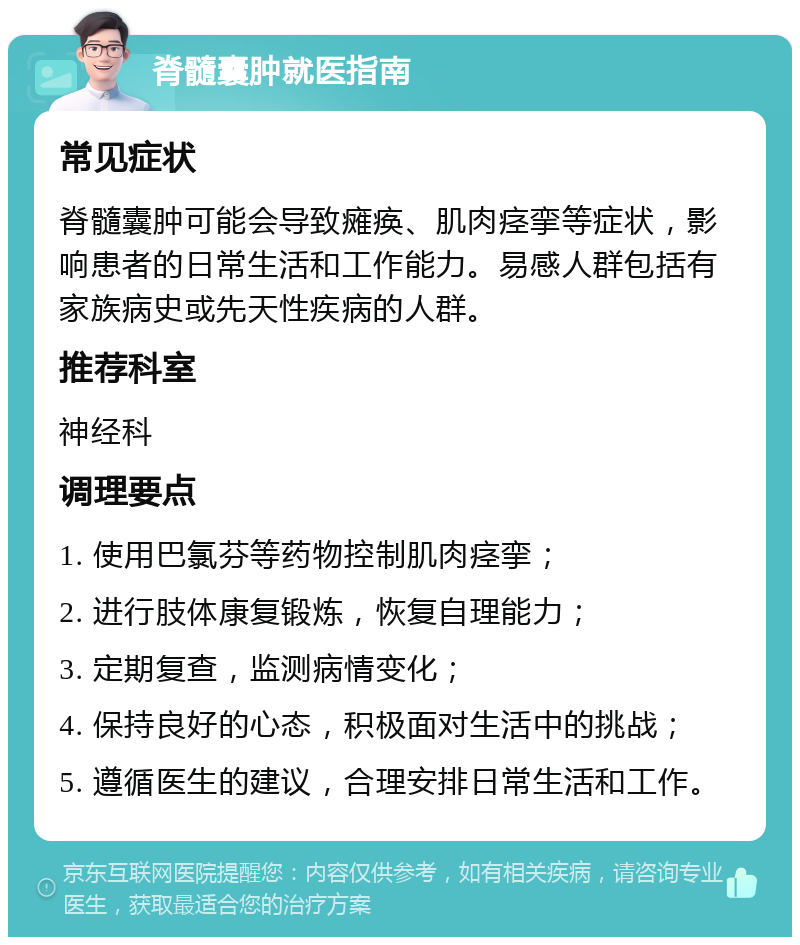 脊髓囊肿就医指南 常见症状 脊髓囊肿可能会导致瘫痪、肌肉痉挛等症状，影响患者的日常生活和工作能力。易感人群包括有家族病史或先天性疾病的人群。 推荐科室 神经科 调理要点 1. 使用巴氯芬等药物控制肌肉痉挛； 2. 进行肢体康复锻炼，恢复自理能力； 3. 定期复查，监测病情变化； 4. 保持良好的心态，积极面对生活中的挑战； 5. 遵循医生的建议，合理安排日常生活和工作。