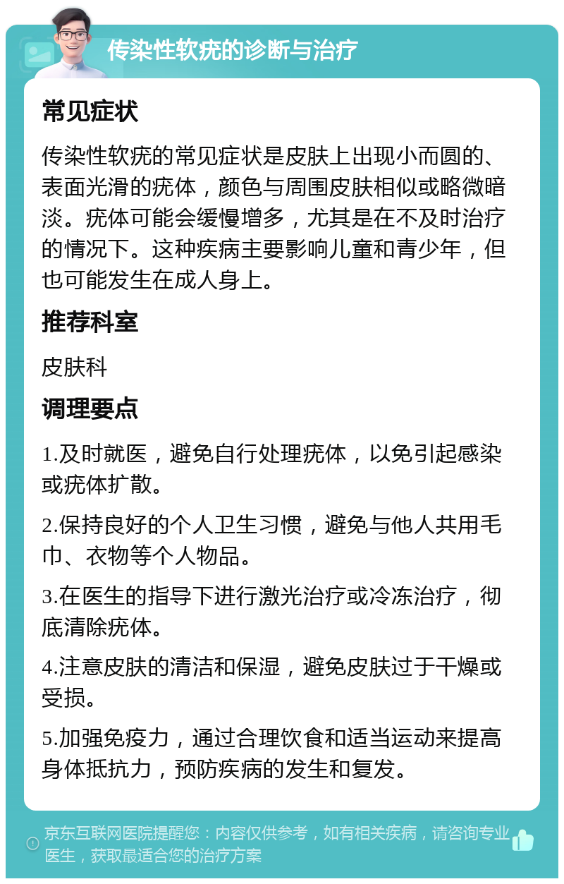 传染性软疣的诊断与治疗 常见症状 传染性软疣的常见症状是皮肤上出现小而圆的、表面光滑的疣体，颜色与周围皮肤相似或略微暗淡。疣体可能会缓慢增多，尤其是在不及时治疗的情况下。这种疾病主要影响儿童和青少年，但也可能发生在成人身上。 推荐科室 皮肤科 调理要点 1.及时就医，避免自行处理疣体，以免引起感染或疣体扩散。 2.保持良好的个人卫生习惯，避免与他人共用毛巾、衣物等个人物品。 3.在医生的指导下进行激光治疗或冷冻治疗，彻底清除疣体。 4.注意皮肤的清洁和保湿，避免皮肤过于干燥或受损。 5.加强免疫力，通过合理饮食和适当运动来提高身体抵抗力，预防疾病的发生和复发。