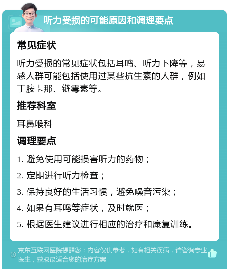 听力受损的可能原因和调理要点 常见症状 听力受损的常见症状包括耳鸣、听力下降等，易感人群可能包括使用过某些抗生素的人群，例如丁胺卡那、链霉素等。 推荐科室 耳鼻喉科 调理要点 1. 避免使用可能损害听力的药物； 2. 定期进行听力检查； 3. 保持良好的生活习惯，避免噪音污染； 4. 如果有耳鸣等症状，及时就医； 5. 根据医生建议进行相应的治疗和康复训练。