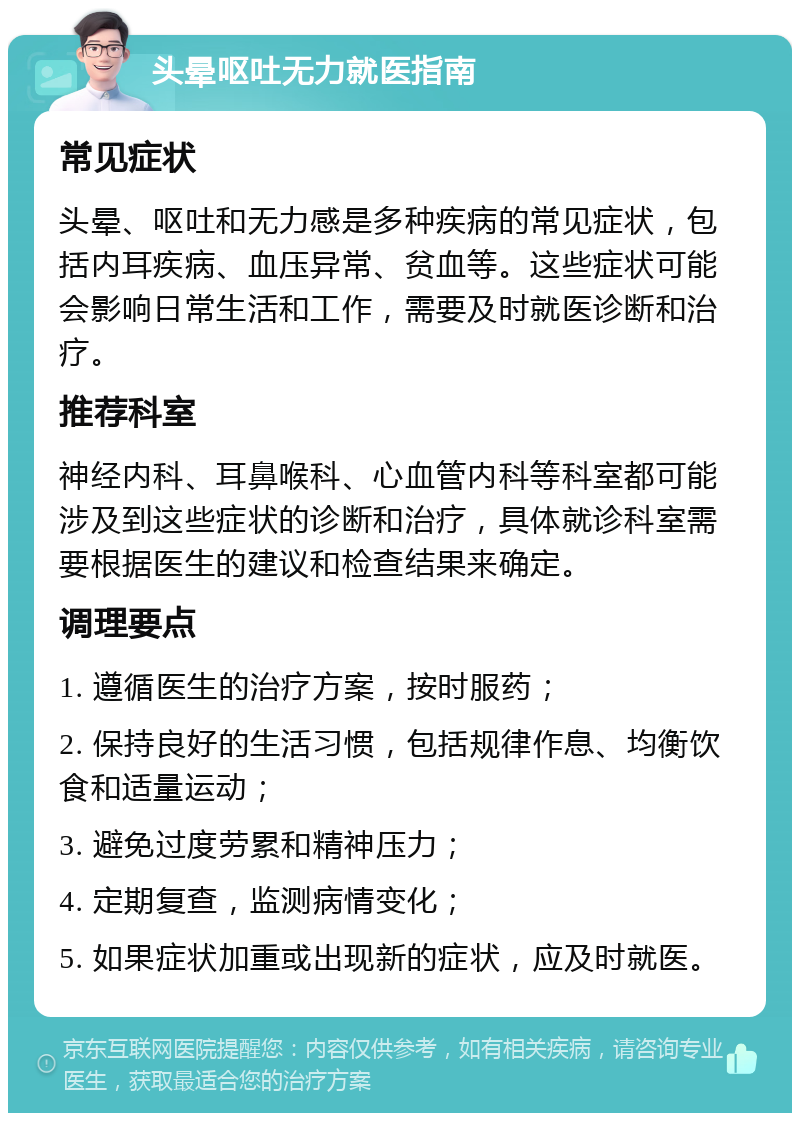 头晕呕吐无力就医指南 常见症状 头晕、呕吐和无力感是多种疾病的常见症状，包括内耳疾病、血压异常、贫血等。这些症状可能会影响日常生活和工作，需要及时就医诊断和治疗。 推荐科室 神经内科、耳鼻喉科、心血管内科等科室都可能涉及到这些症状的诊断和治疗，具体就诊科室需要根据医生的建议和检查结果来确定。 调理要点 1. 遵循医生的治疗方案，按时服药； 2. 保持良好的生活习惯，包括规律作息、均衡饮食和适量运动； 3. 避免过度劳累和精神压力； 4. 定期复查，监测病情变化； 5. 如果症状加重或出现新的症状，应及时就医。