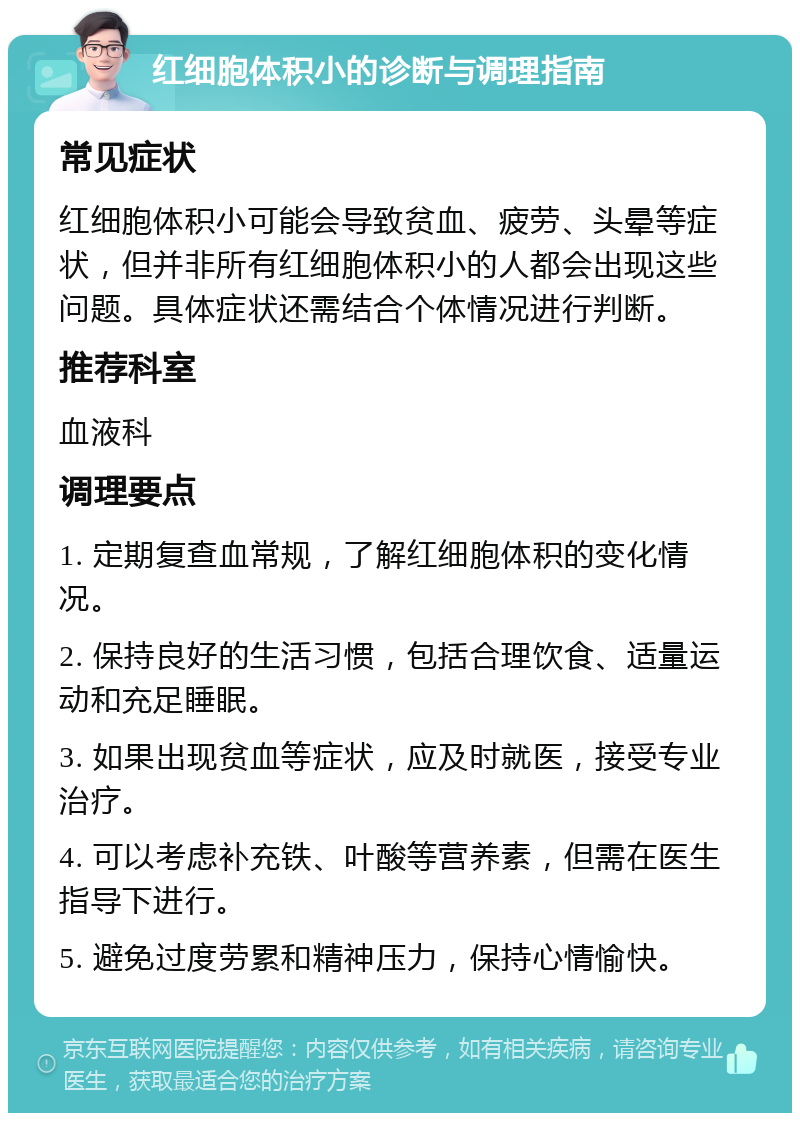 红细胞体积小的诊断与调理指南 常见症状 红细胞体积小可能会导致贫血、疲劳、头晕等症状，但并非所有红细胞体积小的人都会出现这些问题。具体症状还需结合个体情况进行判断。 推荐科室 血液科 调理要点 1. 定期复查血常规，了解红细胞体积的变化情况。 2. 保持良好的生活习惯，包括合理饮食、适量运动和充足睡眠。 3. 如果出现贫血等症状，应及时就医，接受专业治疗。 4. 可以考虑补充铁、叶酸等营养素，但需在医生指导下进行。 5. 避免过度劳累和精神压力，保持心情愉快。