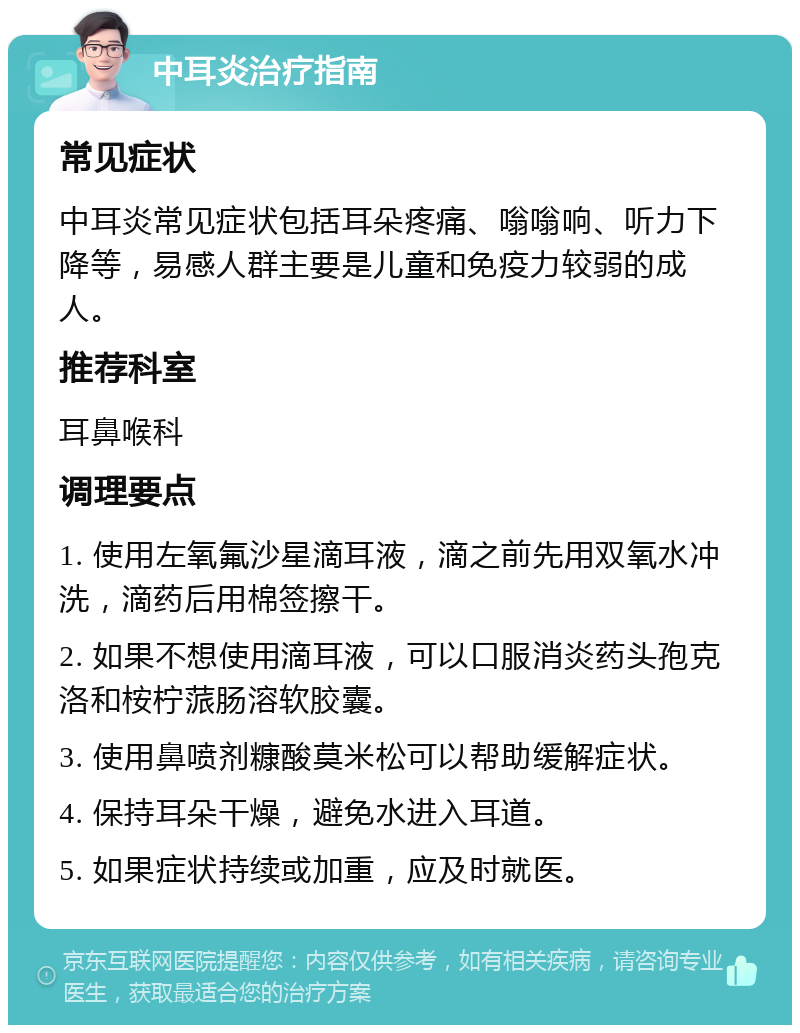 中耳炎治疗指南 常见症状 中耳炎常见症状包括耳朵疼痛、嗡嗡响、听力下降等，易感人群主要是儿童和免疫力较弱的成人。 推荐科室 耳鼻喉科 调理要点 1. 使用左氧氟沙星滴耳液，滴之前先用双氧水冲洗，滴药后用棉签擦干。 2. 如果不想使用滴耳液，可以口服消炎药头孢克洛和桉柠蒎肠溶软胶囊。 3. 使用鼻喷剂糠酸莫米松可以帮助缓解症状。 4. 保持耳朵干燥，避免水进入耳道。 5. 如果症状持续或加重，应及时就医。