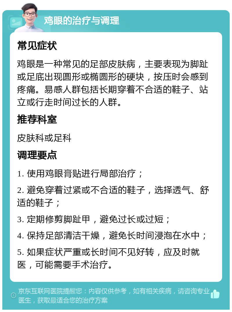 鸡眼的治疗与调理 常见症状 鸡眼是一种常见的足部皮肤病，主要表现为脚趾或足底出现圆形或椭圆形的硬块，按压时会感到疼痛。易感人群包括长期穿着不合适的鞋子、站立或行走时间过长的人群。 推荐科室 皮肤科或足科 调理要点 1. 使用鸡眼膏贴进行局部治疗； 2. 避免穿着过紧或不合适的鞋子，选择透气、舒适的鞋子； 3. 定期修剪脚趾甲，避免过长或过短； 4. 保持足部清洁干燥，避免长时间浸泡在水中； 5. 如果症状严重或长时间不见好转，应及时就医，可能需要手术治疗。