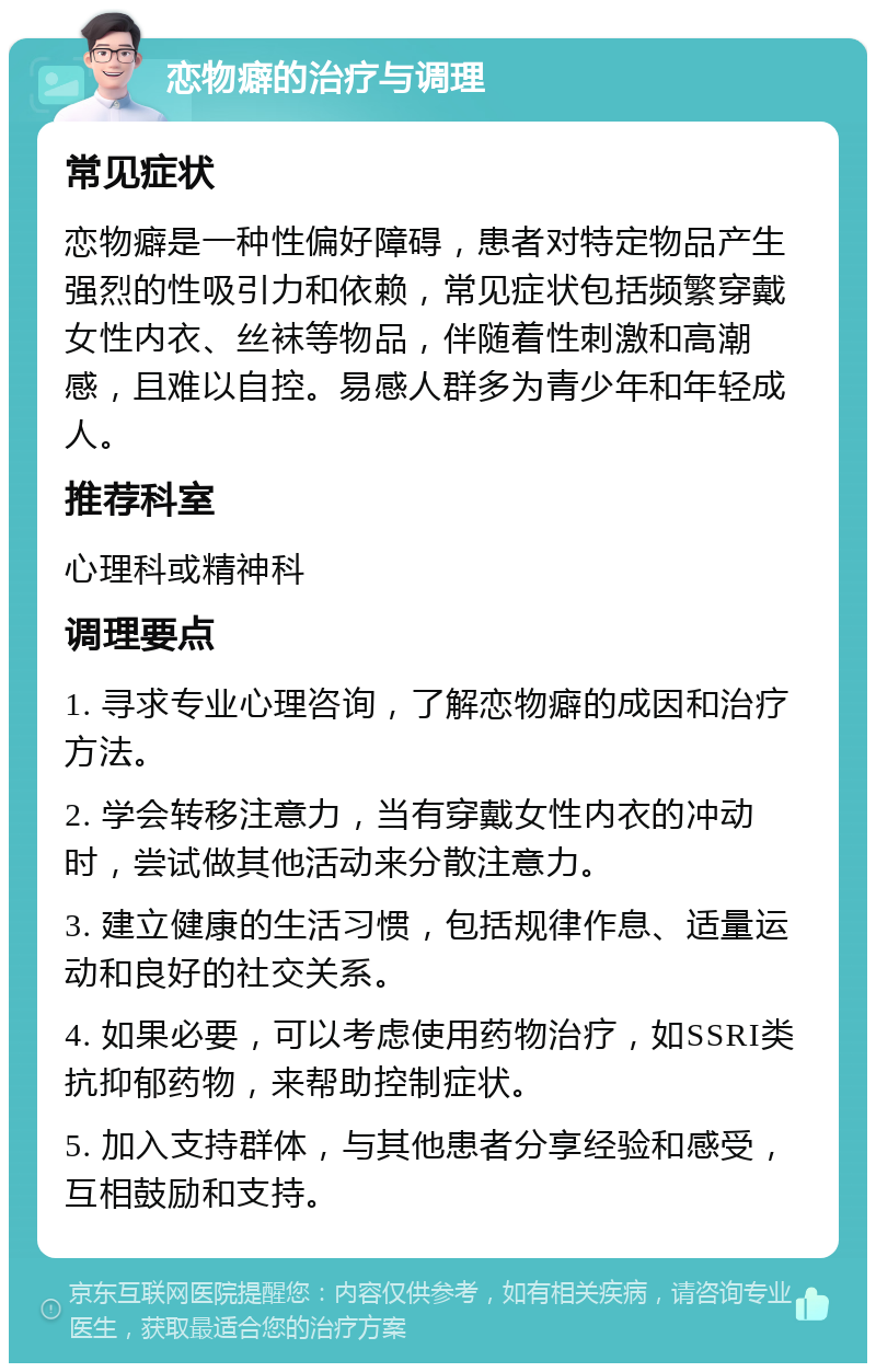 恋物癖的治疗与调理 常见症状 恋物癖是一种性偏好障碍，患者对特定物品产生强烈的性吸引力和依赖，常见症状包括频繁穿戴女性内衣、丝袜等物品，伴随着性刺激和高潮感，且难以自控。易感人群多为青少年和年轻成人。 推荐科室 心理科或精神科 调理要点 1. 寻求专业心理咨询，了解恋物癖的成因和治疗方法。 2. 学会转移注意力，当有穿戴女性内衣的冲动时，尝试做其他活动来分散注意力。 3. 建立健康的生活习惯，包括规律作息、适量运动和良好的社交关系。 4. 如果必要，可以考虑使用药物治疗，如SSRI类抗抑郁药物，来帮助控制症状。 5. 加入支持群体，与其他患者分享经验和感受，互相鼓励和支持。