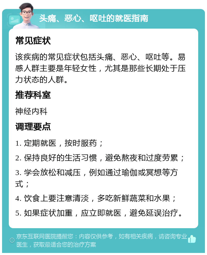 头痛、恶心、呕吐的就医指南 常见症状 该疾病的常见症状包括头痛、恶心、呕吐等。易感人群主要是年轻女性，尤其是那些长期处于压力状态的人群。 推荐科室 神经内科 调理要点 1. 定期就医，按时服药； 2. 保持良好的生活习惯，避免熬夜和过度劳累； 3. 学会放松和减压，例如通过瑜伽或冥想等方式； 4. 饮食上要注意清淡，多吃新鲜蔬菜和水果； 5. 如果症状加重，应立即就医，避免延误治疗。