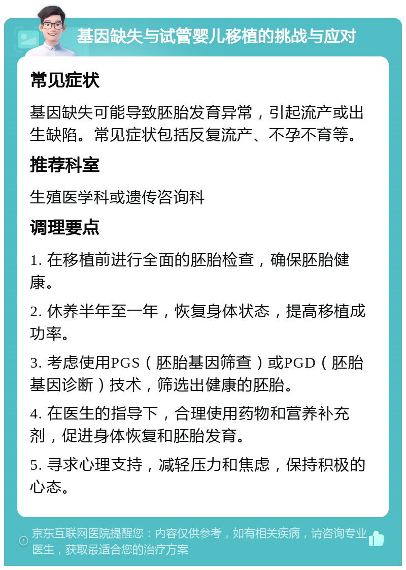 基因缺失与试管婴儿移植的挑战与应对 常见症状 基因缺失可能导致胚胎发育异常，引起流产或出生缺陷。常见症状包括反复流产、不孕不育等。 推荐科室 生殖医学科或遗传咨询科 调理要点 1. 在移植前进行全面的胚胎检查，确保胚胎健康。 2. 休养半年至一年，恢复身体状态，提高移植成功率。 3. 考虑使用PGS（胚胎基因筛查）或PGD（胚胎基因诊断）技术，筛选出健康的胚胎。 4. 在医生的指导下，合理使用药物和营养补充剂，促进身体恢复和胚胎发育。 5. 寻求心理支持，减轻压力和焦虑，保持积极的心态。