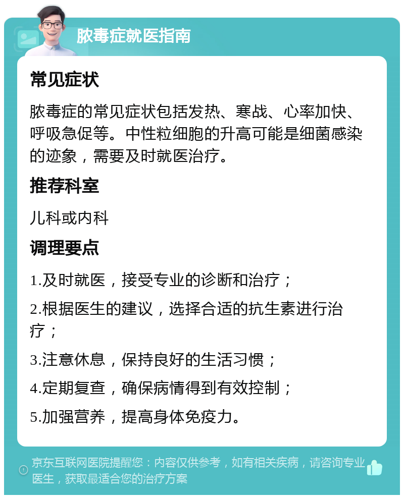 脓毒症就医指南 常见症状 脓毒症的常见症状包括发热、寒战、心率加快、呼吸急促等。中性粒细胞的升高可能是细菌感染的迹象，需要及时就医治疗。 推荐科室 儿科或内科 调理要点 1.及时就医，接受专业的诊断和治疗； 2.根据医生的建议，选择合适的抗生素进行治疗； 3.注意休息，保持良好的生活习惯； 4.定期复查，确保病情得到有效控制； 5.加强营养，提高身体免疫力。