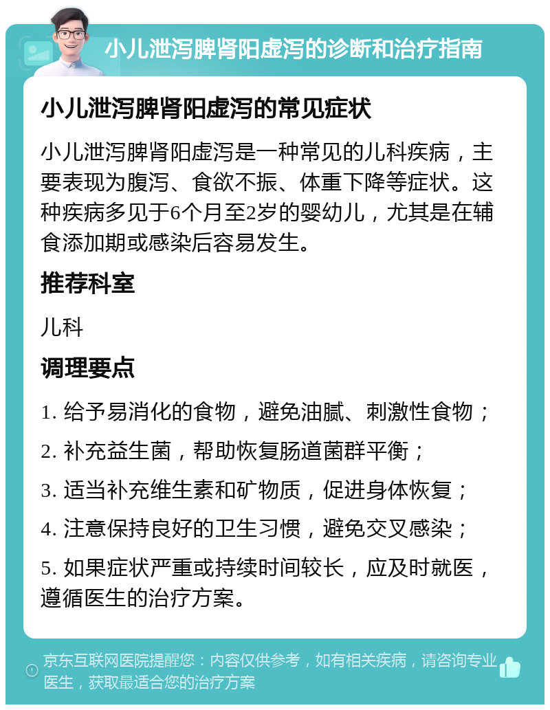 小儿泄泻脾肾阳虚泻的诊断和治疗指南 小儿泄泻脾肾阳虚泻的常见症状 小儿泄泻脾肾阳虚泻是一种常见的儿科疾病，主要表现为腹泻、食欲不振、体重下降等症状。这种疾病多见于6个月至2岁的婴幼儿，尤其是在辅食添加期或感染后容易发生。 推荐科室 儿科 调理要点 1. 给予易消化的食物，避免油腻、刺激性食物； 2. 补充益生菌，帮助恢复肠道菌群平衡； 3. 适当补充维生素和矿物质，促进身体恢复； 4. 注意保持良好的卫生习惯，避免交叉感染； 5. 如果症状严重或持续时间较长，应及时就医，遵循医生的治疗方案。