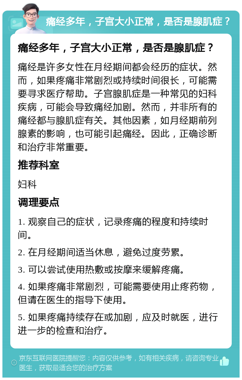 痛经多年，子宫大小正常，是否是腺肌症？ 痛经多年，子宫大小正常，是否是腺肌症？ 痛经是许多女性在月经期间都会经历的症状。然而，如果疼痛非常剧烈或持续时间很长，可能需要寻求医疗帮助。子宫腺肌症是一种常见的妇科疾病，可能会导致痛经加剧。然而，并非所有的痛经都与腺肌症有关。其他因素，如月经期前列腺素的影响，也可能引起痛经。因此，正确诊断和治疗非常重要。 推荐科室 妇科 调理要点 1. 观察自己的症状，记录疼痛的程度和持续时间。 2. 在月经期间适当休息，避免过度劳累。 3. 可以尝试使用热敷或按摩来缓解疼痛。 4. 如果疼痛非常剧烈，可能需要使用止疼药物，但请在医生的指导下使用。 5. 如果疼痛持续存在或加剧，应及时就医，进行进一步的检查和治疗。