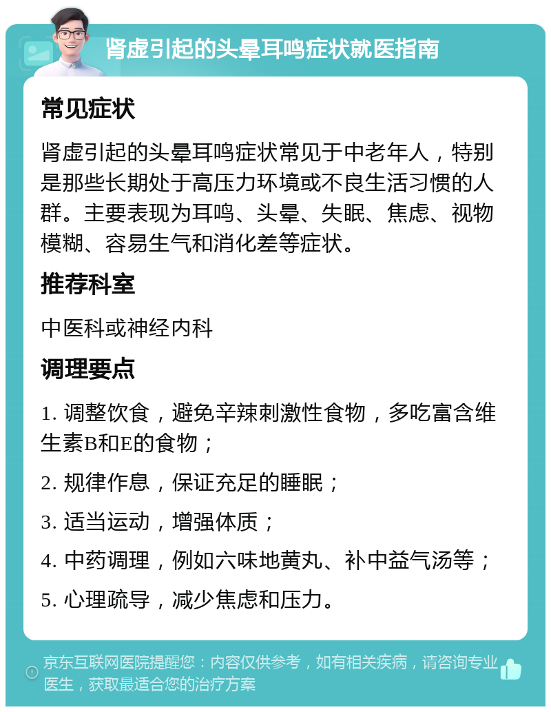 肾虚引起的头晕耳鸣症状就医指南 常见症状 肾虚引起的头晕耳鸣症状常见于中老年人，特别是那些长期处于高压力环境或不良生活习惯的人群。主要表现为耳鸣、头晕、失眠、焦虑、视物模糊、容易生气和消化差等症状。 推荐科室 中医科或神经内科 调理要点 1. 调整饮食，避免辛辣刺激性食物，多吃富含维生素B和E的食物； 2. 规律作息，保证充足的睡眠； 3. 适当运动，增强体质； 4. 中药调理，例如六味地黄丸、补中益气汤等； 5. 心理疏导，减少焦虑和压力。