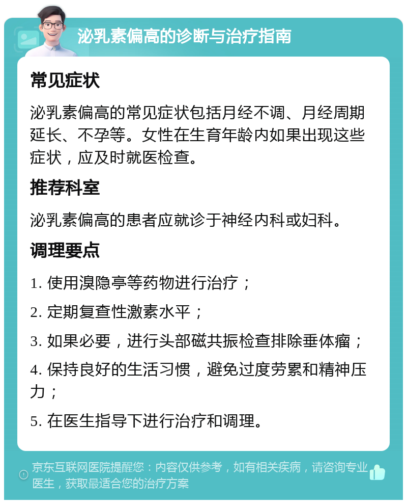 泌乳素偏高的诊断与治疗指南 常见症状 泌乳素偏高的常见症状包括月经不调、月经周期延长、不孕等。女性在生育年龄内如果出现这些症状，应及时就医检查。 推荐科室 泌乳素偏高的患者应就诊于神经内科或妇科。 调理要点 1. 使用溴隐亭等药物进行治疗； 2. 定期复查性激素水平； 3. 如果必要，进行头部磁共振检查排除垂体瘤； 4. 保持良好的生活习惯，避免过度劳累和精神压力； 5. 在医生指导下进行治疗和调理。