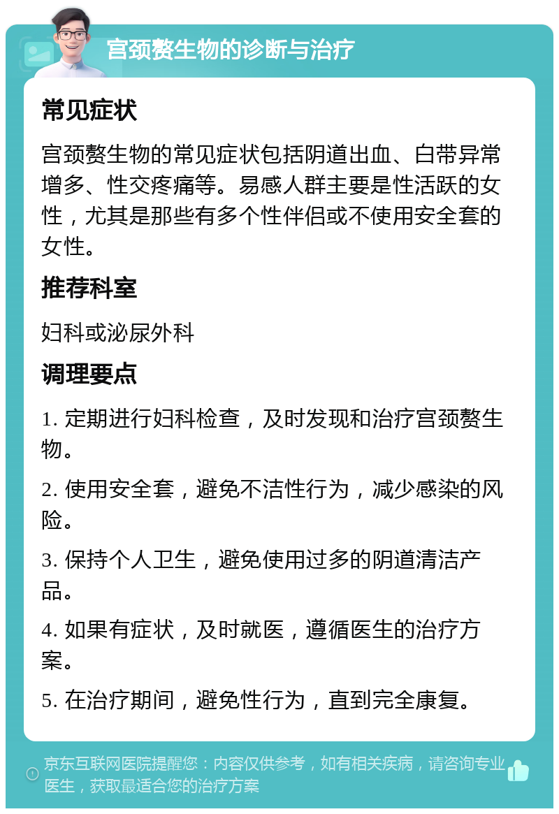 宫颈赘生物的诊断与治疗 常见症状 宫颈赘生物的常见症状包括阴道出血、白带异常增多、性交疼痛等。易感人群主要是性活跃的女性，尤其是那些有多个性伴侣或不使用安全套的女性。 推荐科室 妇科或泌尿外科 调理要点 1. 定期进行妇科检查，及时发现和治疗宫颈赘生物。 2. 使用安全套，避免不洁性行为，减少感染的风险。 3. 保持个人卫生，避免使用过多的阴道清洁产品。 4. 如果有症状，及时就医，遵循医生的治疗方案。 5. 在治疗期间，避免性行为，直到完全康复。