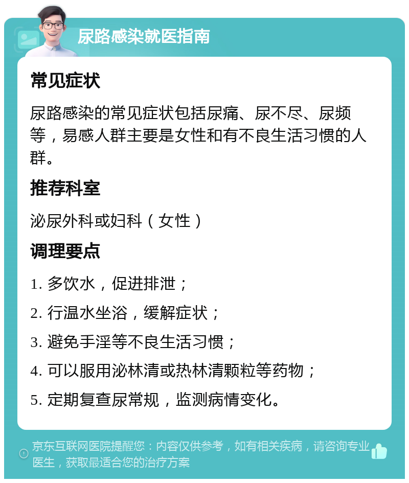 尿路感染就医指南 常见症状 尿路感染的常见症状包括尿痛、尿不尽、尿频等，易感人群主要是女性和有不良生活习惯的人群。 推荐科室 泌尿外科或妇科（女性） 调理要点 1. 多饮水，促进排泄； 2. 行温水坐浴，缓解症状； 3. 避免手淫等不良生活习惯； 4. 可以服用泌林清或热林清颗粒等药物； 5. 定期复查尿常规，监测病情变化。