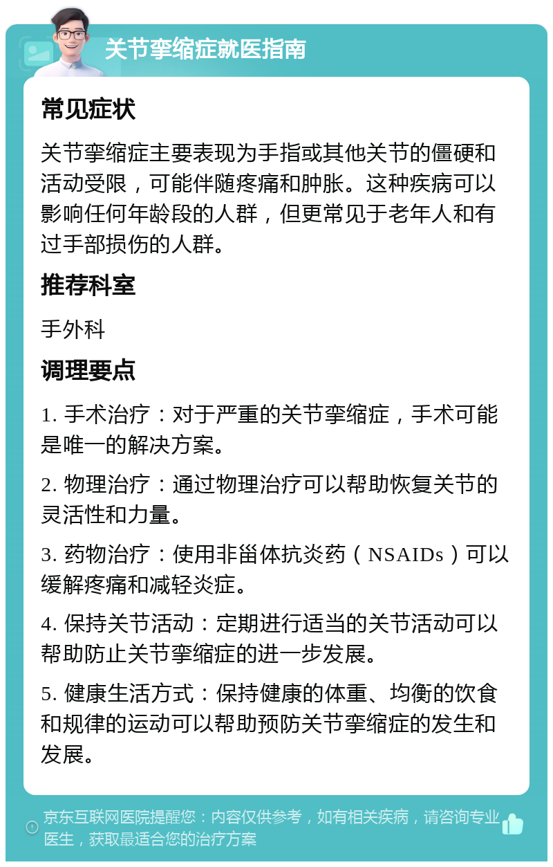 关节挛缩症就医指南 常见症状 关节挛缩症主要表现为手指或其他关节的僵硬和活动受限，可能伴随疼痛和肿胀。这种疾病可以影响任何年龄段的人群，但更常见于老年人和有过手部损伤的人群。 推荐科室 手外科 调理要点 1. 手术治疗：对于严重的关节挛缩症，手术可能是唯一的解决方案。 2. 物理治疗：通过物理治疗可以帮助恢复关节的灵活性和力量。 3. 药物治疗：使用非甾体抗炎药（NSAIDs）可以缓解疼痛和减轻炎症。 4. 保持关节活动：定期进行适当的关节活动可以帮助防止关节挛缩症的进一步发展。 5. 健康生活方式：保持健康的体重、均衡的饮食和规律的运动可以帮助预防关节挛缩症的发生和发展。