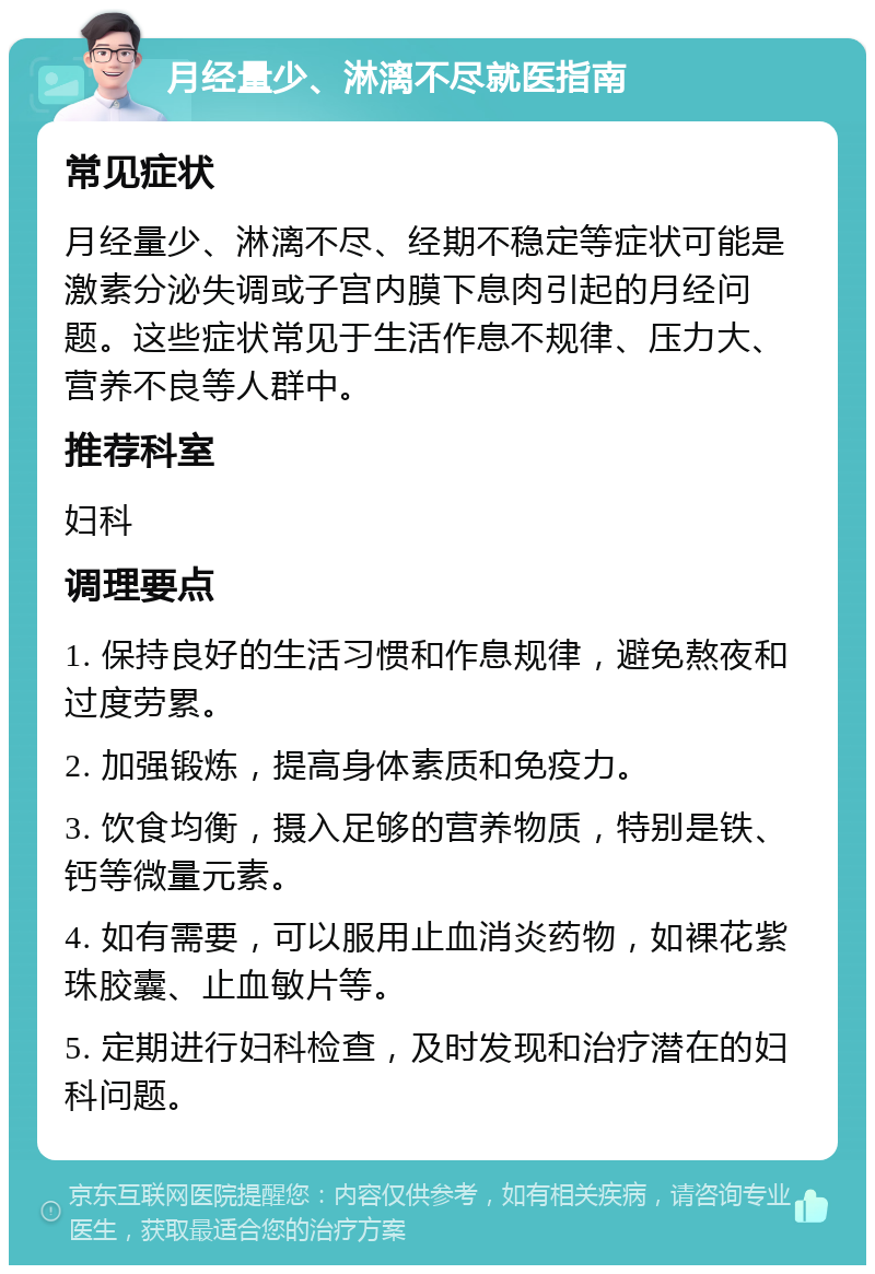 月经量少、淋漓不尽就医指南 常见症状 月经量少、淋漓不尽、经期不稳定等症状可能是激素分泌失调或子宫内膜下息肉引起的月经问题。这些症状常见于生活作息不规律、压力大、营养不良等人群中。 推荐科室 妇科 调理要点 1. 保持良好的生活习惯和作息规律，避免熬夜和过度劳累。 2. 加强锻炼，提高身体素质和免疫力。 3. 饮食均衡，摄入足够的营养物质，特别是铁、钙等微量元素。 4. 如有需要，可以服用止血消炎药物，如裸花紫珠胶囊、止血敏片等。 5. 定期进行妇科检查，及时发现和治疗潜在的妇科问题。