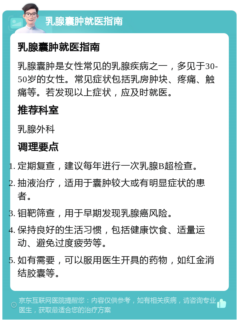 乳腺囊肿就医指南 乳腺囊肿就医指南 乳腺囊肿是女性常见的乳腺疾病之一，多见于30-50岁的女性。常见症状包括乳房肿块、疼痛、触痛等。若发现以上症状，应及时就医。 推荐科室 乳腺外科 调理要点 定期复查，建议每年进行一次乳腺B超检查。 抽液治疗，适用于囊肿较大或有明显症状的患者。 钼靶筛查，用于早期发现乳腺癌风险。 保持良好的生活习惯，包括健康饮食、适量运动、避免过度疲劳等。 如有需要，可以服用医生开具的药物，如红金消结胶囊等。