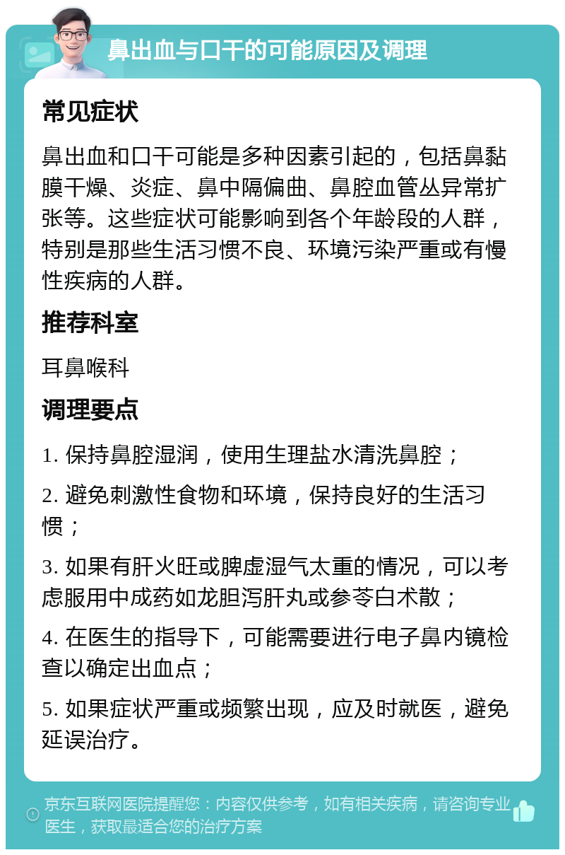 鼻出血与口干的可能原因及调理 常见症状 鼻出血和口干可能是多种因素引起的，包括鼻黏膜干燥、炎症、鼻中隔偏曲、鼻腔血管丛异常扩张等。这些症状可能影响到各个年龄段的人群，特别是那些生活习惯不良、环境污染严重或有慢性疾病的人群。 推荐科室 耳鼻喉科 调理要点 1. 保持鼻腔湿润，使用生理盐水清洗鼻腔； 2. 避免刺激性食物和环境，保持良好的生活习惯； 3. 如果有肝火旺或脾虚湿气太重的情况，可以考虑服用中成药如龙胆泻肝丸或参苓白术散； 4. 在医生的指导下，可能需要进行电子鼻内镜检查以确定出血点； 5. 如果症状严重或频繁出现，应及时就医，避免延误治疗。