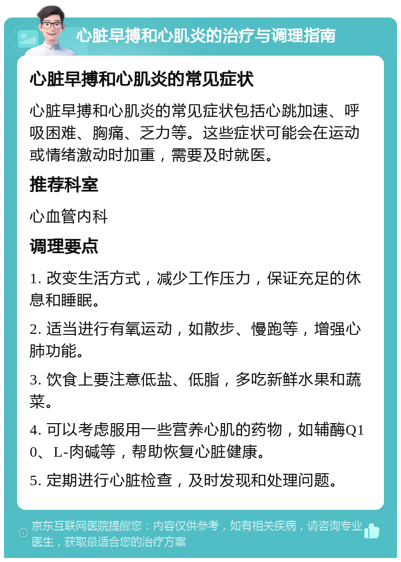 心脏早搏和心肌炎的治疗与调理指南 心脏早搏和心肌炎的常见症状 心脏早搏和心肌炎的常见症状包括心跳加速、呼吸困难、胸痛、乏力等。这些症状可能会在运动或情绪激动时加重，需要及时就医。 推荐科室 心血管内科 调理要点 1. 改变生活方式，减少工作压力，保证充足的休息和睡眠。 2. 适当进行有氧运动，如散步、慢跑等，增强心肺功能。 3. 饮食上要注意低盐、低脂，多吃新鲜水果和蔬菜。 4. 可以考虑服用一些营养心肌的药物，如辅酶Q10、L-肉碱等，帮助恢复心脏健康。 5. 定期进行心脏检查，及时发现和处理问题。