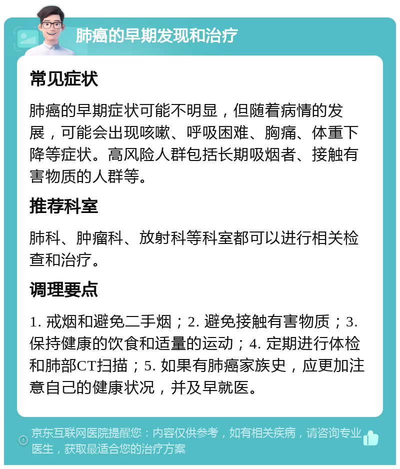 肺癌的早期发现和治疗 常见症状 肺癌的早期症状可能不明显，但随着病情的发展，可能会出现咳嗽、呼吸困难、胸痛、体重下降等症状。高风险人群包括长期吸烟者、接触有害物质的人群等。 推荐科室 肺科、肿瘤科、放射科等科室都可以进行相关检查和治疗。 调理要点 1. 戒烟和避免二手烟；2. 避免接触有害物质；3. 保持健康的饮食和适量的运动；4. 定期进行体检和肺部CT扫描；5. 如果有肺癌家族史，应更加注意自己的健康状况，并及早就医。