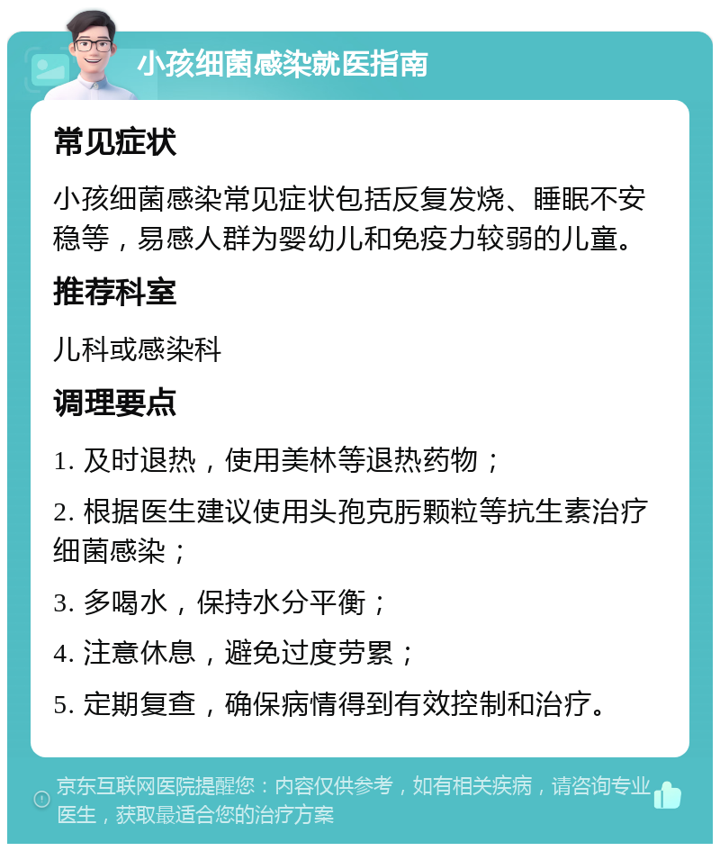 小孩细菌感染就医指南 常见症状 小孩细菌感染常见症状包括反复发烧、睡眠不安稳等，易感人群为婴幼儿和免疫力较弱的儿童。 推荐科室 儿科或感染科 调理要点 1. 及时退热，使用美林等退热药物； 2. 根据医生建议使用头孢克肟颗粒等抗生素治疗细菌感染； 3. 多喝水，保持水分平衡； 4. 注意休息，避免过度劳累； 5. 定期复查，确保病情得到有效控制和治疗。