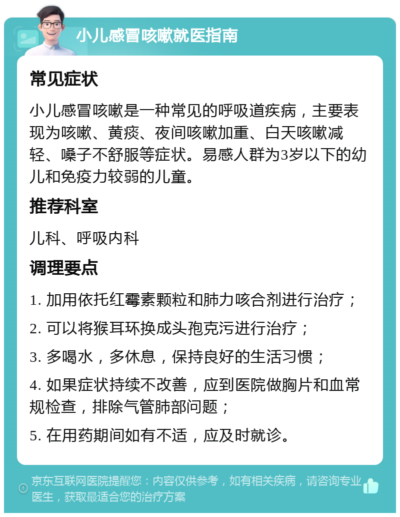 小儿感冒咳嗽就医指南 常见症状 小儿感冒咳嗽是一种常见的呼吸道疾病，主要表现为咳嗽、黄痰、夜间咳嗽加重、白天咳嗽减轻、嗓子不舒服等症状。易感人群为3岁以下的幼儿和免疫力较弱的儿童。 推荐科室 儿科、呼吸内科 调理要点 1. 加用依托红霉素颗粒和肺力咳合剂进行治疗； 2. 可以将猴耳环换成头孢克污进行治疗； 3. 多喝水，多休息，保持良好的生活习惯； 4. 如果症状持续不改善，应到医院做胸片和血常规检查，排除气管肺部问题； 5. 在用药期间如有不适，应及时就诊。