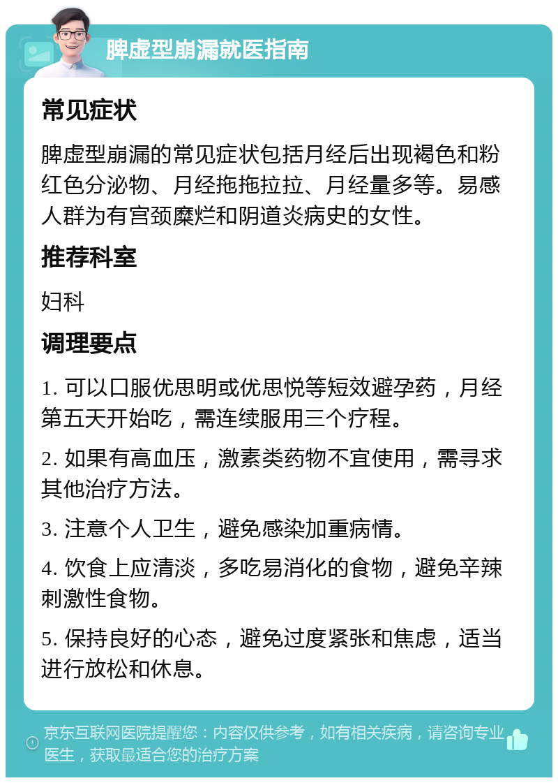 脾虚型崩漏就医指南 常见症状 脾虚型崩漏的常见症状包括月经后出现褐色和粉红色分泌物、月经拖拖拉拉、月经量多等。易感人群为有宫颈糜烂和阴道炎病史的女性。 推荐科室 妇科 调理要点 1. 可以口服优思明或优思悦等短效避孕药，月经第五天开始吃，需连续服用三个疗程。 2. 如果有高血压，激素类药物不宜使用，需寻求其他治疗方法。 3. 注意个人卫生，避免感染加重病情。 4. 饮食上应清淡，多吃易消化的食物，避免辛辣刺激性食物。 5. 保持良好的心态，避免过度紧张和焦虑，适当进行放松和休息。