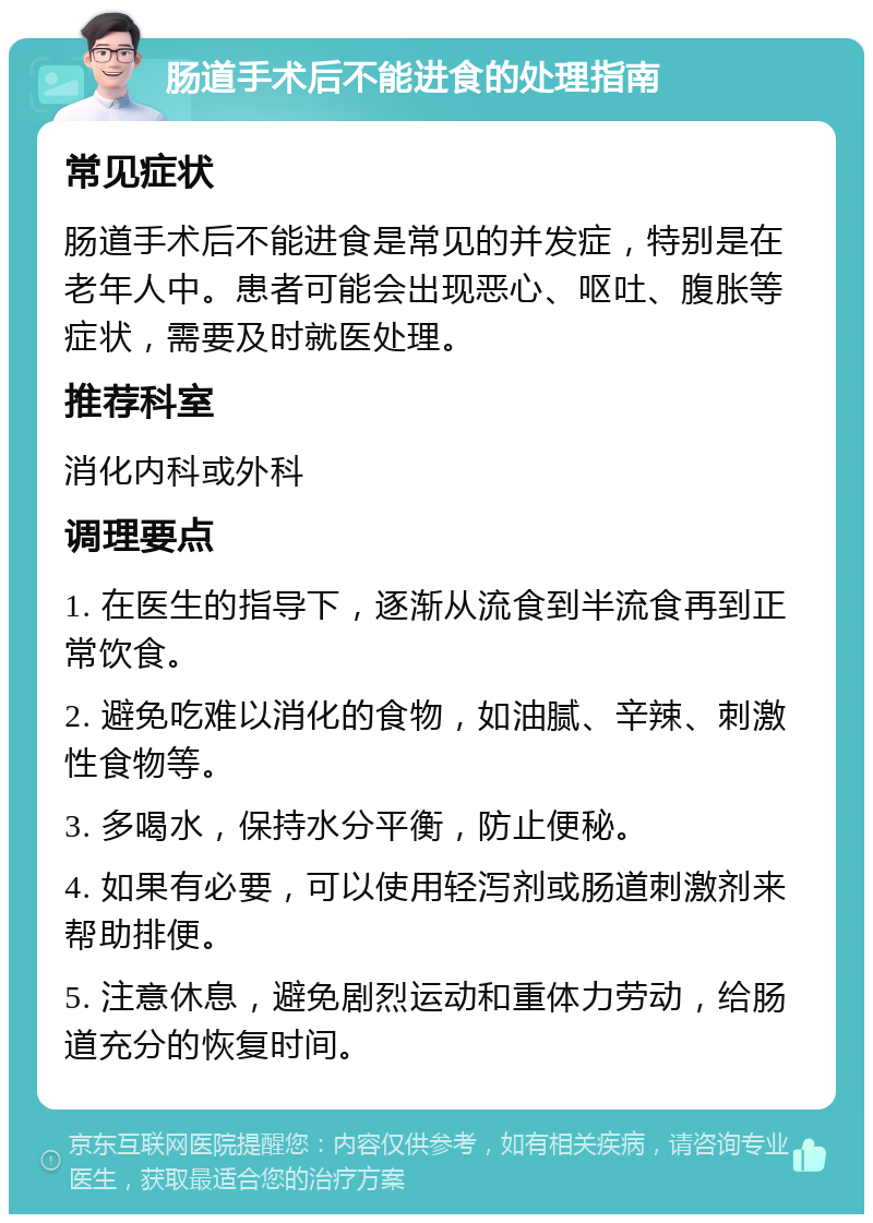 肠道手术后不能进食的处理指南 常见症状 肠道手术后不能进食是常见的并发症，特别是在老年人中。患者可能会出现恶心、呕吐、腹胀等症状，需要及时就医处理。 推荐科室 消化内科或外科 调理要点 1. 在医生的指导下，逐渐从流食到半流食再到正常饮食。 2. 避免吃难以消化的食物，如油腻、辛辣、刺激性食物等。 3. 多喝水，保持水分平衡，防止便秘。 4. 如果有必要，可以使用轻泻剂或肠道刺激剂来帮助排便。 5. 注意休息，避免剧烈运动和重体力劳动，给肠道充分的恢复时间。