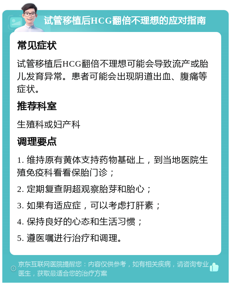 试管移植后HCG翻倍不理想的应对指南 常见症状 试管移植后HCG翻倍不理想可能会导致流产或胎儿发育异常。患者可能会出现阴道出血、腹痛等症状。 推荐科室 生殖科或妇产科 调理要点 1. 维持原有黄体支持药物基础上，到当地医院生殖免疫科看看保胎门诊； 2. 定期复查阴超观察胎芽和胎心； 3. 如果有适应症，可以考虑打肝素； 4. 保持良好的心态和生活习惯； 5. 遵医嘱进行治疗和调理。